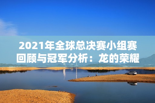 2021年全球总决赛小组赛回顾与冠军分析：龙的荣耀之路