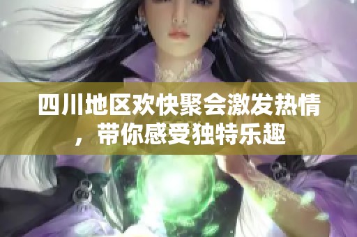 四川地区欢快聚会激发热情，带你感受独特乐趣
