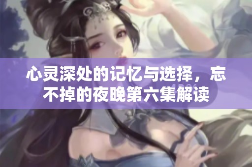 心灵深处的记忆与选择，忘不掉的夜晚第六集解读