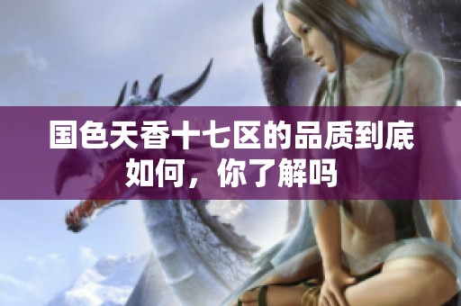 国色天香十七区的品质到底如何，你了解吗