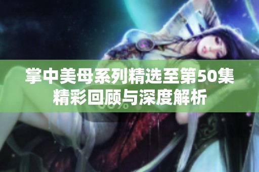 掌中美母系列精选至第50集精彩回顾与深度解析