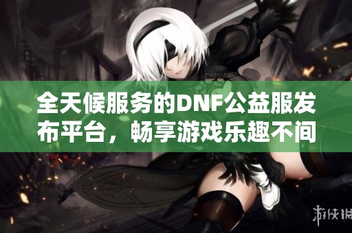 全天候服务的DNF公益服发布平台，畅享游戏乐趣不间断