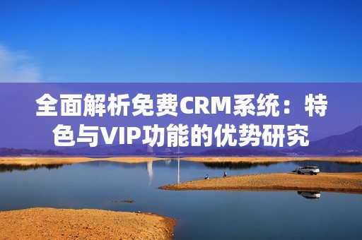 全面解析免费CRM系统：特色与VIP功能的优势研究