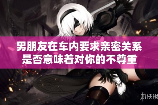 男朋友在车内要求亲密关系是否意味着对你的不尊重