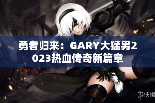 勇者归来：GARY大猛男2023热血传奇新篇章