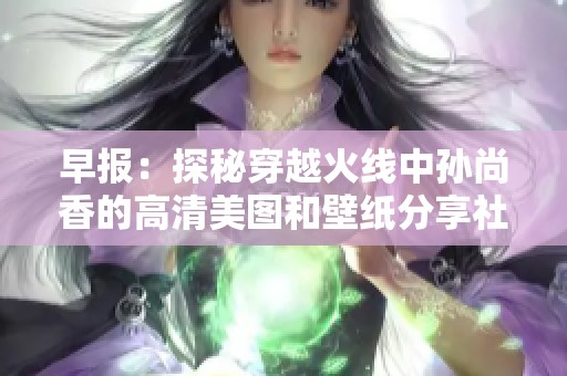 早报：探秘穿越火线中孙尚香的高清美图和壁纸分享社区