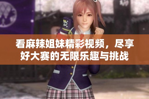 看麻辣姐妹精彩视频，尽享好大赛的无限乐趣与挑战