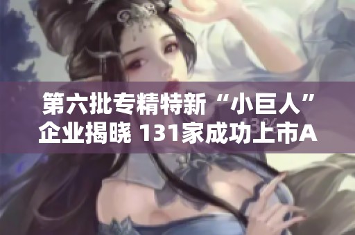 第六批专精特新“小巨人”企业揭晓 131家成功上市A股