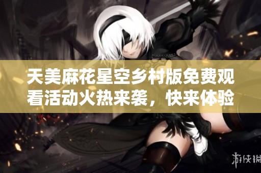 天美麻花星空乡村版免费观看活动火热来袭，快来体验吧