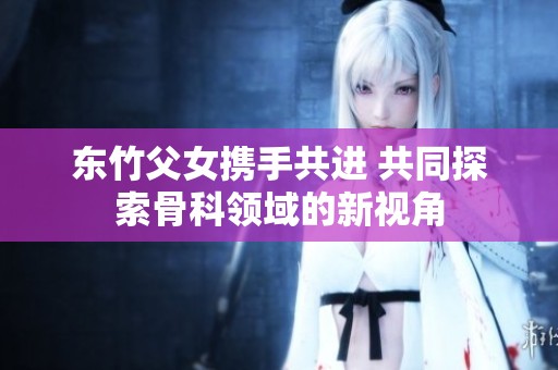 东竹父女携手共进 共同探索骨科领域的新视角