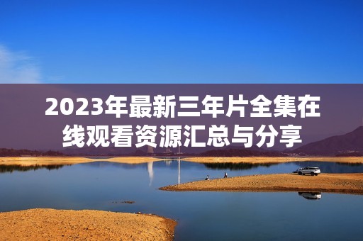 2023年最新三年片全集在线观看资源汇总与分享