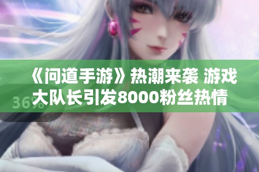 《问道手游》热潮来袭 游戏大队长引发8000粉丝热情讨论