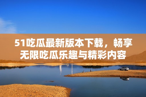 51吃瓜最新版本下载，畅享无限吃瓜乐趣与精彩内容