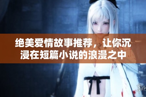 绝美爱情故事推荐，让你沉浸在短篇小说的浪漫之中