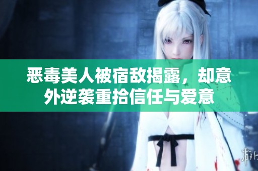 恶毒美人被宿敌揭露，却意外逆袭重拾信任与爱意