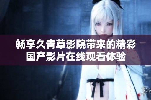 畅享久青草影院带来的精彩国产影片在线观看体验