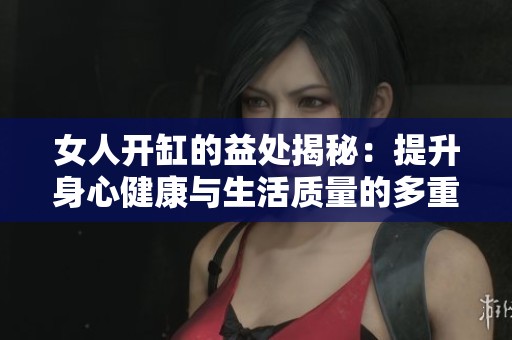 女人开缸的益处揭秘：提升身心健康与生活质量的多重因素