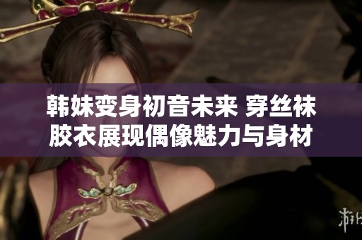 韩妹变身初音未来 穿丝袜胶衣展现偶像魅力与身材