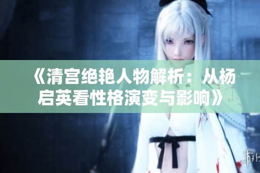《清宫绝艳人物解析：从杨启英看性格演变与影响》