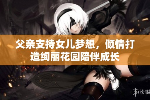 父亲支持女儿梦想，倾情打造绚丽花园陪伴成长
