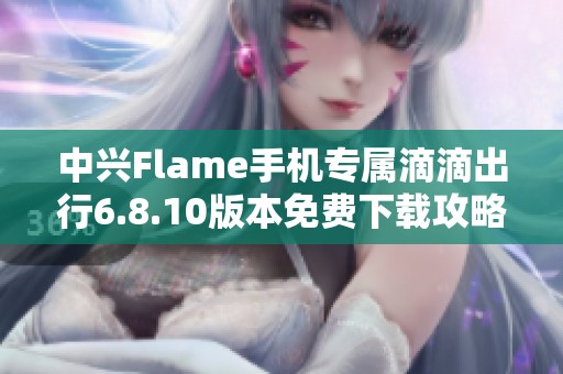 中兴Flame手机专属滴滴出行6.8.10版本免费下载攻略