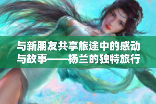 与新朋友共享旅途中的感动与故事——杨兰的独特旅行体验