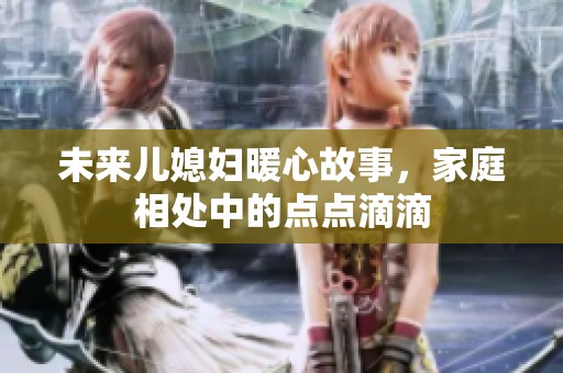 未来儿媳妇暖心故事，家庭相处中的点点滴滴
