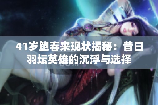 41岁鲍春来现状揭秘：昔日羽坛英雄的沉浮与选择