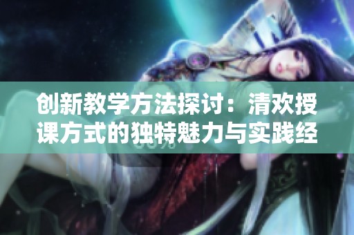 创新教学方法探讨：清欢授课方式的独特魅力与实践经验
