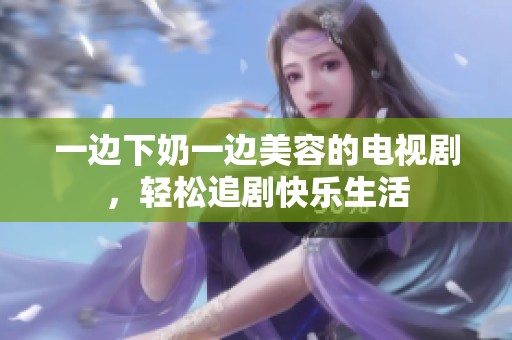 一边下奶一边美容的电视剧，轻松追剧快乐生活