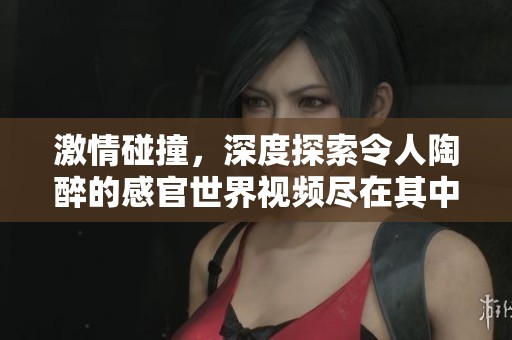 激情碰撞，深度探索令人陶醉的感官世界视频尽在其中