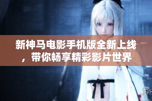 新神马电影手机版全新上线，带你畅享精彩影片世界