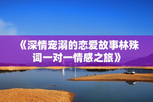 《深情宠溺的恋爱故事林殊词一对一情感之旅》