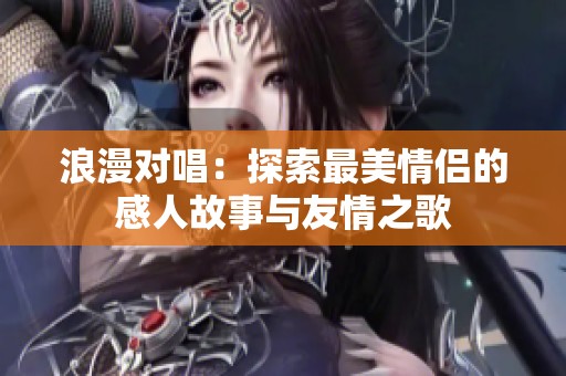 浪漫对唱：探索最美情侣的感人故事与友情之歌