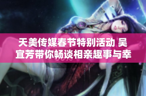 天美传媒春节特别活动 吴宜芳带你畅谈相亲趣事与幸福时刻