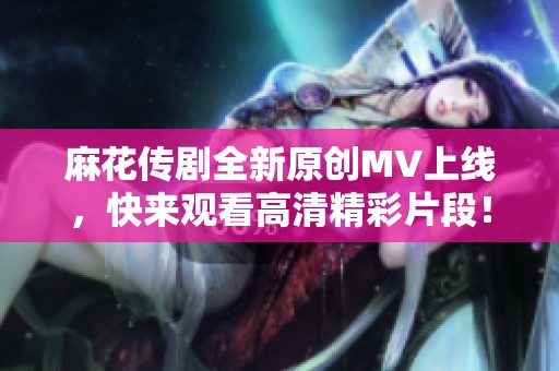 麻花传剧全新原创MV上线，快来观看高清精彩片段！