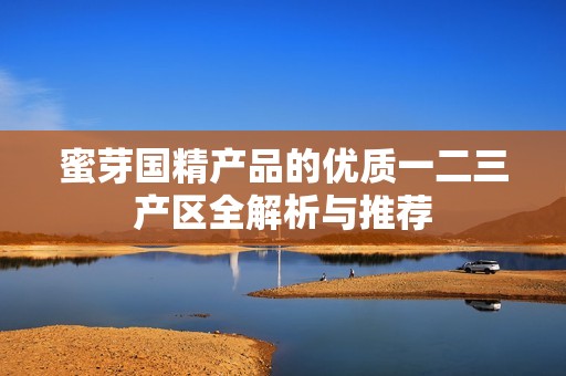 蜜芽国精产品的优质一二三产区全解析与推荐