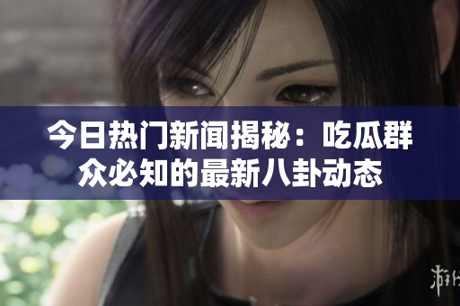 今日热门新闻揭秘：吃瓜群众必知的最新八卦动态
