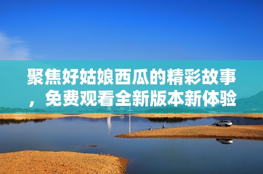 聚焦好姑娘西瓜的精彩故事，免费观看全新版本新体验