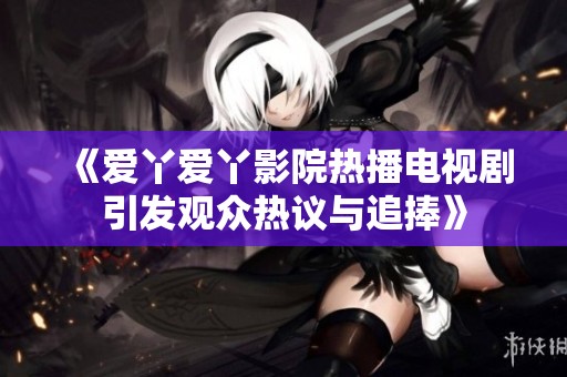 《爱丫爱丫影院热播电视剧引发观众热议与追捧》
