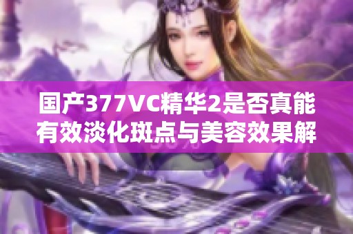 国产377VC精华2是否真能有效淡化斑点与美容效果解析