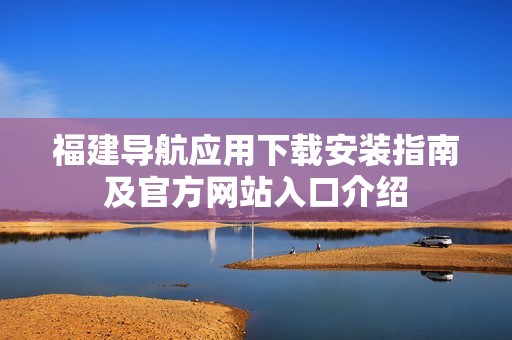 福建导航应用下载安装指南及官方网站入口介绍