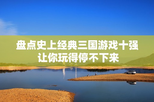 盘点史上经典三国游戏十强 让你玩得停不下来