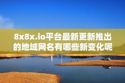8x8x.io平台最新更新推出的地域网名有哪些新变化呢