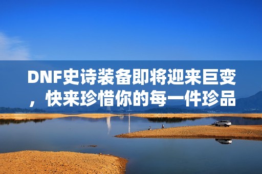 DNF史诗装备即将迎来巨变，快来珍惜你的每一件珍品吧！