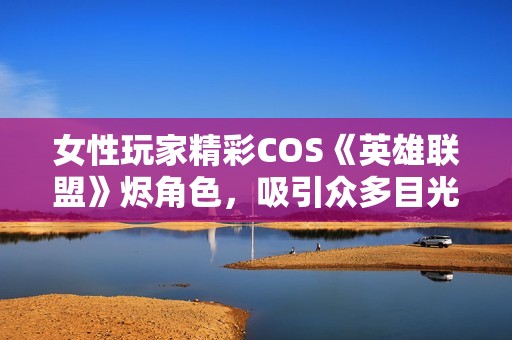 女性玩家精彩COS《英雄联盟》烬角色，吸引众多目光