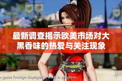 最新调查揭示欧美市场对大黑香味的热爱与关注现象