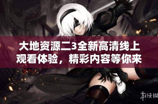 大地资源二3全新高清线上观看体验，精彩内容等你来揭晓