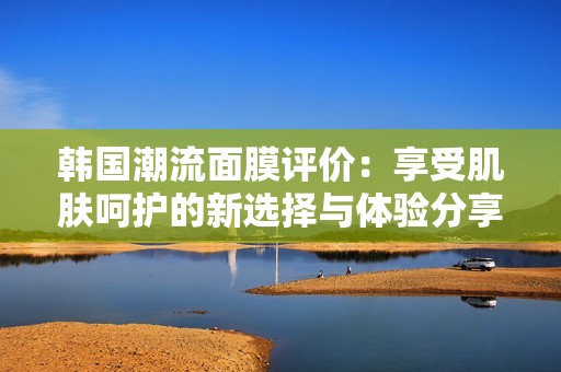 韩国潮流面膜评价：享受肌肤呵护的新选择与体验分享