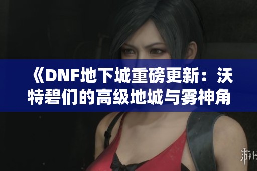 《DNF地下城重磅更新：沃特碧们的高级地城与雾神角色优化细节解析》